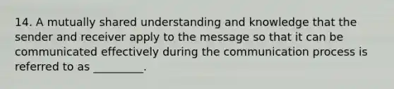 14. A mutually shared understanding and knowledge that the sender and receiver apply to the message so that it can be communicated effectively during the communication process is referred to as _________.