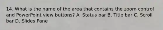 14. What is the name of the area that contains the zoom control and PowerPoint view buttons? A. Status bar B. Title bar C. Scroll bar D. Slides Pane