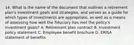 14. What is the name of the document that outlines a retirement plan's investment goals and strategies, and serves as a guide for which types of investments are appropriate, as well as a means of assessing how well the fiduciary has met the policy's investment goals? A. Retirement plan contract B. Investment policy statement C. Employee benefit brochure D. ERISA statement of benefits