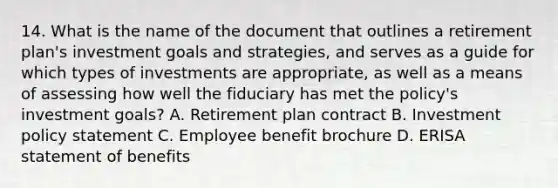 14. What is the name of the document that outlines a retirement plan's investment goals and strategies, and serves as a guide for which types of investments are appropriate, as well as a means of assessing how well the fiduciary has met the policy's investment goals? A. Retirement plan contract B. Investment policy statement C. Employee benefit brochure D. ERISA statement of benefits