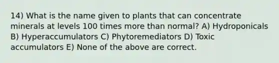 14) What is the name given to plants that can concentrate minerals at levels 100 times <a href='https://www.questionai.com/knowledge/keWHlEPx42-more-than' class='anchor-knowledge'>more than</a> normal? A) Hydroponicals B) Hyperaccumulators C) Phytoremediators D) Toxic accumulators E) None of the above are correct.