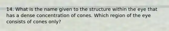 14. What is the name given to the structure within the eye that has a dense concentration of cones. Which region of the eye consists of cones only?