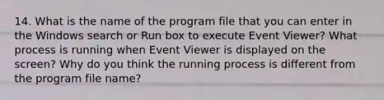 14. What is the name of the program file that you can enter in the Windows search or Run box to execute Event Viewer? What process is running when Event Viewer is displayed on the screen? Why do you think the running process is different from the program file name?