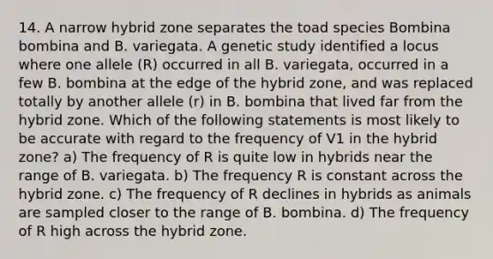 14. A narrow hybrid zone separates the toad species Bombina bombina and B. variegata. A genetic study identified a locus where one allele (R) occurred in all B. variegata, occurred in a few B. bombina at the edge of the hybrid zone, and was replaced totally by another allele (r) in B. bombina that lived far from the hybrid zone. Which of the following statements is most likely to be accurate with regard to the frequency of V1 in the hybrid zone? a) The frequency of R is quite low in hybrids near the range of B. variegata. b) The frequency R is constant across the hybrid zone. c) The frequency of R declines in hybrids as animals are sampled closer to the range of B. bombina. d) The frequency of R high across the hybrid zone.