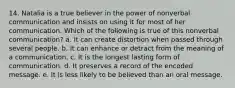 14. Natalia is a true believer in the power of nonverbal communication and insists on using it for most of her communication. Which of the following is true of this nonverbal communication? a. It can create distortion when passed through several people. b. It can enhance or detract from the meaning of a communication. c. It is the longest lasting form of communication. d. It preserves a record of the encoded message. e. It is less likely to be believed than an oral message.