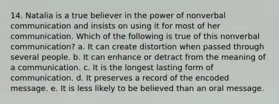 14. Natalia is a true believer in the power of nonverbal communication and insists on using it for most of her communication. Which of the following is true of this nonverbal communication? a. It can create distortion when passed through several people. b. It can enhance or detract from the meaning of a communication. c. It is the longest lasting form of communication. d. It preserves a record of the encoded message. e. It is less likely to be believed than an oral message.