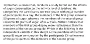 14) Nathan, a researcher, conducts a study to find out the effects of sugar consumption on the activity level of toddlers. He categorizes the participants into two groups with equal number of participants. In a day, the members of the first group consume 50 grams of sugar, whereas the members of the second group consume 40 grams of sugar. After a week, Nathan notices that members of the first group display more restlessness than the members of the second group do. Which of the following is the independent variable in this study? A) the members of the first group B) sugar consumption by the participants C) restlessness of the participants D) the members of the second group