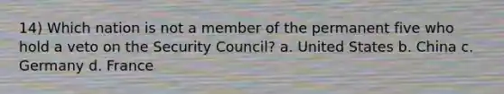 14) Which nation is not a member of the permanent five who hold a veto on the Security Council? a. United States b. China c. Germany d. France