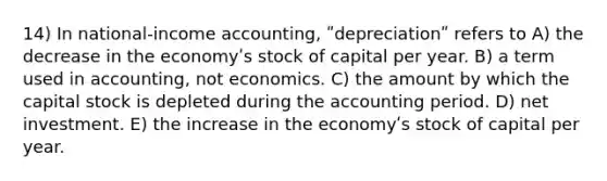 14) In national-income accounting, ʺdepreciationʺ refers to A) the decrease in the economyʹs stock of capital per year. B) a term used in accounting, not economics. C) the amount by which the capital stock is depleted during the accounting period. D) net investment. E) the increase in the economyʹs stock of capital per year.