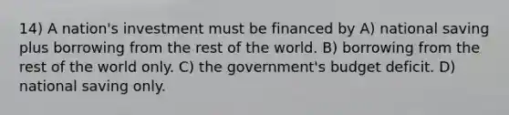 14) A nation's investment must be financed by A) national saving plus borrowing from the rest of the world. B) borrowing from the rest of the world only. C) the government's budget deficit. D) national saving only.