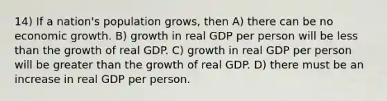 14) If a nation's population grows, then A) there can be no economic growth. B) growth in real GDP per person will be less than the growth of real GDP. C) growth in real GDP per person will be greater than the growth of real GDP. D) there must be an increase in real GDP per person.