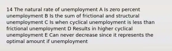 14 The natural rate of unemployment A Is zero percent unemployment B Is the sum of frictional and structural unemployment C Is when cyclical unemployment is less than frictional unemployment D Results in higher cyclical unemployment E Can never decrease since it represents the optimal amount if unemployment