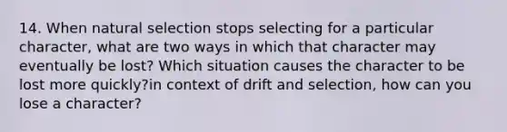 14. When natural selection stops selecting for a particular character, what are two ways in which that character may eventually be lost? Which situation causes the character to be lost more quickly?in context of drift and selection, how can you lose a character?