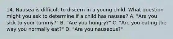 14. Nausea is difficult to discern in a young child. What question might you ask to determine if a child has nausea? A. "Are you sick to your tummy?" B. "Are you hungry?" C. "Are you eating the way you normally eat?" D. "Are you nauseous?"