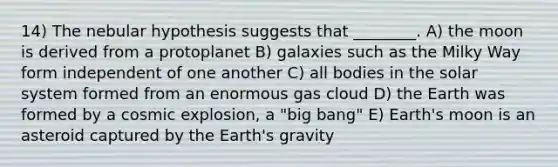 14) The nebular hypothesis suggests that ________. A) the moon is derived from a protoplanet B) galaxies such as the Milky Way form independent of one another C) all bodies in the solar system formed from an enormous gas cloud D) the Earth was formed by a cosmic explosion, a "big bang" E) <a href='https://www.questionai.com/knowledge/kJCZiRzCfM-earths-moon' class='anchor-knowledge'>earth's moon</a> is an asteroid captured by the Earth's gravity