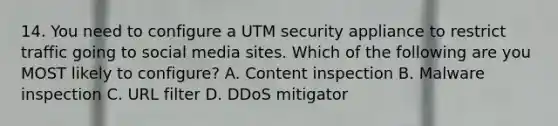 14. You need to configure a UTM security appliance to restrict traffic going to social media sites. Which of the following are you MOST likely to configure? A. Content inspection B. Malware inspection C. URL filter D. DDoS mitigator