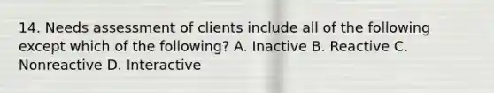 14. Needs assessment of clients include all of the following except which of the following? A. Inactive B. Reactive C. Nonreactive D. Interactive