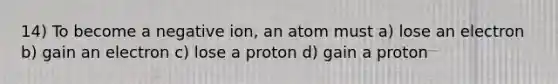 14) To become a negative ion, an atom must a) lose an electron b) gain an electron c) lose a proton d) gain a proton