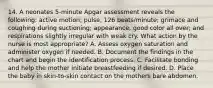 14. A neonates 5-minute Apgar assessment reveals the following: active motion; pulse, 126 beats/minute; grimace and coughing during suctioning; appearance, good color all over; and respirations slightly irregular with weak cry. What action by the nurse is most appropriate? A. Assess oxygen saturation and administer oxygen if needed. B. Document the findings in the chart and begin the identification process. C. Facilitate bonding and help the mother initiate breastfeeding if desired. D. Place the baby in skin-to-skin contact on the mothers bare abdomen.