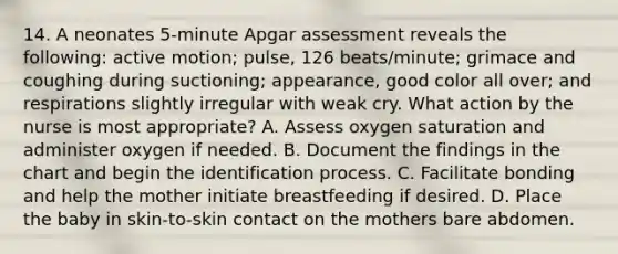 14. A neonates 5-minute Apgar assessment reveals the following: active motion; pulse, 126 beats/minute; grimace and coughing during suctioning; appearance, good color all over; and respirations slightly irregular with weak cry. What action by the nurse is most appropriate? A. Assess oxygen saturation and administer oxygen if needed. B. Document the findings in the chart and begin the identification process. C. Facilitate bonding and help the mother initiate breastfeeding if desired. D. Place the baby in skin-to-skin contact on the mothers bare abdomen.