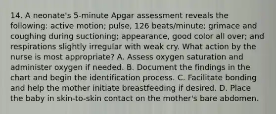 14. A neonate's 5-minute Apgar assessment reveals the following: active motion; pulse, 126 beats/minute; grimace and coughing during suctioning; appearance, good color all over; and respirations slightly irregular with weak cry. What action by the nurse is most appropriate? A. Assess oxygen saturation and administer oxygen if needed. B. Document the findings in the chart and begin the identification process. C. Facilitate bonding and help the mother initiate breastfeeding if desired. D. Place the baby in skin-to-skin contact on the mother's bare abdomen.