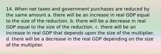 14. When net taxes and government purchases are reduced by the same amount a. there will be an increase in real GDP equal to the size of the reduction. b. there will be a decrease in real GDP equal to the size of the reduction. c. there will be an increase in real GDP that depends upon the size of the multiplier. d. there will be a decrease in the real GDP depending on the size of the multiplier.