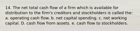 14. The net total cash flow of a firm which is available for distribution to the firm's creditors and stockholders is called the: a. operating cash flow. b. net capital spending. c. net working capital. D. cash flow from assets. e. cash flow to stockholders.