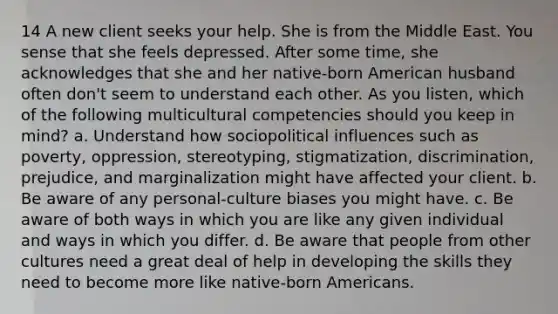 14 A new client seeks your help. She is from the Middle East. You sense that she feels depressed. After some time, she acknowledges that she and her native-born American husband often don't seem to understand each other. As you listen, which of the following multicultural competencies should you keep in mind? a. Understand how sociopolitical influences such as poverty, oppression, stereotyping, stigmatization, discrimination, prejudice, and marginalization might have affected your client. b. Be aware of any personal-culture biases you might have. c. Be aware of both ways in which you are like any given individual and ways in which you differ. d. Be aware that people from other cultures need a great deal of help in developing the skills they need to become more like native-born Americans.