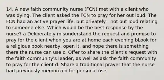 14. A new faith community nurse (FCN) met with a client who was dying. The client asked the FCN to pray for her out loud. The FCN had an active prayer life, but privately—not out loud relating to someone else. Which would be the best response by the nurse? a Deliberately misunderstand the request and promise to pray for the client when you are at home each evening bLook for a religious book nearby, open it, and hope there is something there the nurse can use c. Offer to share the client's request with the faith community's leader, as well as ask the faith community to pray for the client d. Share a traditional prayer that the nurse had previously memorized for personal use