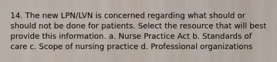 14. The new LPN/LVN is concerned regarding what should or should not be done for patients. Select the resource that will best provide this information. a. Nurse Practice Act b. Standards of care c. Scope of nursing practice d. Professional organizations