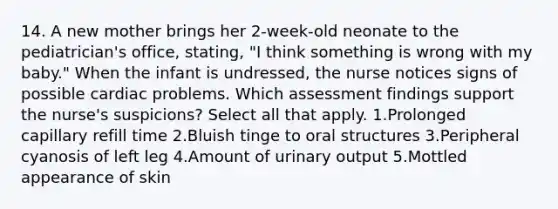 14. A new mother brings her 2-week-old neonate to the pediatrician's office, stating, "I think something is wrong with my baby." When the infant is undressed, the nurse notices signs of possible cardiac problems. Which assessment findings support the nurse's suspicions? Select all that apply. 1.Prolonged capillary refill time 2.Bluish tinge to oral structures 3.Peripheral cyanosis of left leg 4.Amount of urinary output 5.Mottled appearance of skin