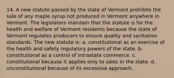 14. A new statute passed by the state of Vermont prohibits the sale of any maple syrup not produced in Vermont anywhere in Vermont. The legislators maintain that the statute is for the health and welfare of Vermont residents because the state of Vermont regulates producers to ensure quality and sanitation standards. The new statute is: a. constitutional as an exercise of the health and safety regulatory <a href='https://www.questionai.com/knowledge/kKSx9oT84t-powers-of' class='anchor-knowledge'>powers of</a> the state. b. constitutional as a control of intrastate commerce. c. constitutional because it applies only to sales in the state. d. unconstitutional because of its excessive approach.