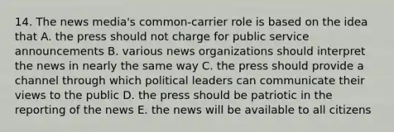 14. The news media's common-carrier role is based on the idea that A. the press should not charge for public service announcements B. various news organizations should interpret the news in nearly the same way C. the press should provide a channel through which political leaders can communicate their views to the public D. the press should be patriotic in the reporting of the news E. the news will be available to all citizens