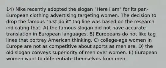 14) Nike recently adopted the slogan "Here I am" for its pan-European clothing advertising targeting women. The decision to drop the famous "Just do it" tag line was based on the research indicating that: A) the famous slogan did not have accurate translation in European languages. B) Europeans do not like tag lines that portray American thinking. C) college-age women in Europe are not as competitive about sports as men are. D) the old slogan conveys superiority of men over women. E) European women want to differentiate themselves from men.