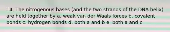 14. The nitrogenous bases (and the two strands of the DNA helix) are held together by a. weak van der Waals forces b. covalent bonds c. hydrogen bonds d. both a and b e. both a and c