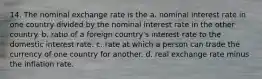 14. The nominal exchange rate is the a. nominal interest rate in one country divided by the nominal interest rate in the other country. b. ratio of a foreign country's interest rate to the domestic interest rate. c. rate at which a person can trade the currency of one country for another. d. real exchange rate minus the inflation rate.