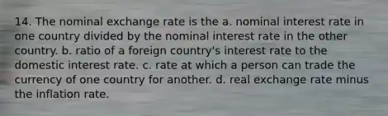 14. The nominal exchange rate is the a. nominal interest rate in one country divided by the nominal interest rate in the other country. b. ratio of a foreign country's interest rate to the domestic interest rate. c. rate at which a person can trade the currency of one country for another. d. real exchange rate minus the inflation rate.