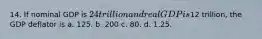 14. If nominal GDP is 24 trillion and real GDP is12 trillion, the GDP deflator is a. 125. b. 200 c. 80. d. 1.25.