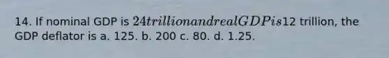 14. If nominal GDP is 24 trillion and real GDP is12 trillion, the GDP deflator is a. 125. b. 200 c. 80. d. 1.25.