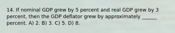 14. If nominal GDP grew by 5 percent and real GDP grew by 3 percent, then the GDP deflator grew by approximately ______ percent. A) 2. B) 3. C) 5. D) 8.