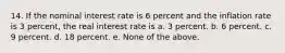 14. If the nominal interest rate is 6 percent and the inflation rate is 3 percent, the real interest rate is a. 3 percent. b. 6 percent. c. 9 percent. d. 18 percent. e. None of the above.