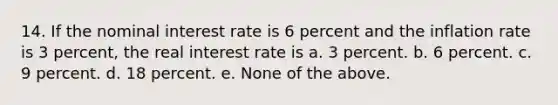 14. If the nominal interest rate is 6 percent and the inflation rate is 3 percent, the real interest rate is a. 3 percent. b. 6 percent. c. 9 percent. d. 18 percent. e. None of the above.