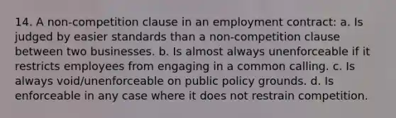 14. A non-competition clause in an employment contract: a. Is judged by easier standards than a non-competition clause between two businesses. b. Is almost always unenforceable if it restricts employees from engaging in a common calling. c. Is always void/unenforceable on public policy grounds. d. Is enforceable in any case where it does not restrain competition.