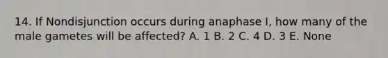 14. If Nondisjunction occurs during anaphase I, how many of the male gametes will be affected? A. 1 B. 2 C. 4 D. 3 E. None