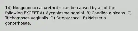 14) Nongonococcal urethritis can be caused by all of the following EXCEPT A) Mycoplasma homini. B) Candida albicans. C) Trichomonas vaginalis. D) Streptococci. E) Neisseria gonorrhoeae.