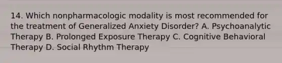 14. Which nonpharmacologic modality is most recommended for the treatment of Generalized Anxiety Disorder? A. Psychoanalytic Therapy B. Prolonged Exposure Therapy C. Cognitive Behavioral Therapy D. Social Rhythm Therapy