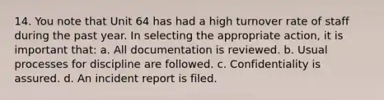 14. You note that Unit 64 has had a high turnover rate of staff during the past year. In selecting the appropriate action, it is important that: a. All documentation is reviewed. b. Usual processes for discipline are followed. c. Confidentiality is assured. d. An incident report is filed.