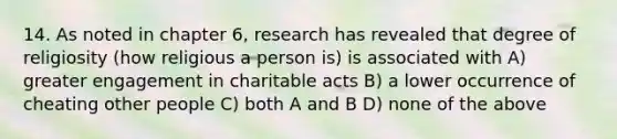 14. As noted in chapter 6, research has revealed that degree of religiosity (how religious a person is) is associated with A) greater engagement in charitable acts B) a lower occurrence of cheating other people C) both A and B D) none of the above