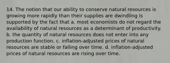 14. The notion that our ability to conserve <a href='https://www.questionai.com/knowledge/k6l1d2KrZr-natural-resources' class='anchor-knowledge'>natural resources</a> is growing more rapidly than their supplies are dwindling is supported by the fact that a. most economists do not regard the availability of natural resources as a determinant of productivity. b. the quantity of natural resources does not enter into any production function. c. inflation-adjusted prices of natural resources are stable or falling over time. d. inflation-adjusted prices of natural resources are rising over time.