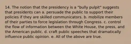 14. The notion that the presidency is a "bully pulpit" suggests that presidents can a. persuade the public to support their policies if they are skilled communicators. b. mobilize members of their parties to force legislation through Congress. c. control the flow of information between the White House, the press, and the American public. d. craft public speeches that dramatically influence public opinion. e. All of the above are true.